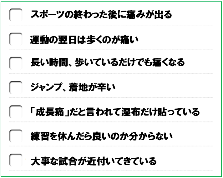 スポーツの終わった後に痛みが出る　運動の翌日は歩くのが痛い　長い時間、歩いているだけでも痛くなる　ジャンプ、着地が辛い　「成長痛」だと言われて湿布だけ貼っている　練習を休んだら良いのか分からない　大事な試合が近付いてきている