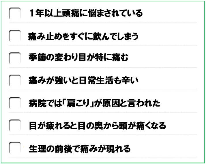 一年以上頭痛に悩まされている　痛み止めをすぐに飲んでしまう　季節の変わり目が特に痛む　痛みが強いと日常生活も辛い　病院では肩こりが原因と言われた　目が疲れると目の奥から頭が痛くなる　生理の前後に痛みが強くなる