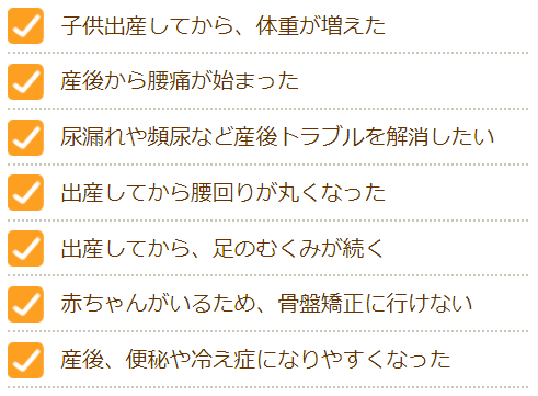 子供出産してから、体重が増えた　産後から腰痛が始まった　尿漏れや頻尿などの産後トラブルを解消したい　出産してから腰周りが丸くなった　出産してから、足のむくみが続く　赤ちゃんがいるため、骨盤矯正にいけない　産後、便秘や冷え症になりやすくなった