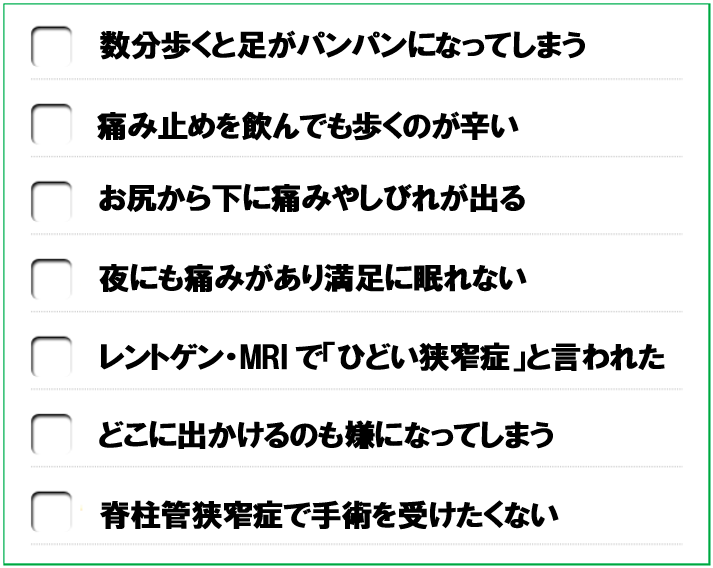 数分歩くと足がパンパンになってしまう　痛み止めを飲んでも歩くのが辛い　お尻から下に痛みやしびれが出る　夜にも痛みがあり満足に眠れない　レントゲン・MRIで「ひどい狭窄症」と言われた　どこに出かけるのも嫌になってしまう　脊柱管狭窄症で手術を受けたくない