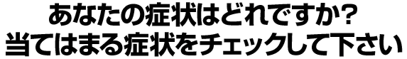 あなたの症状はどれですか？当てはまる症状をチェックして下さい