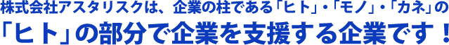 株式会社アスタリスクは、企業の柱である「ヒト」・「モノ」・「カネ」の「ヒト」の部分で企業を支援する企業です!