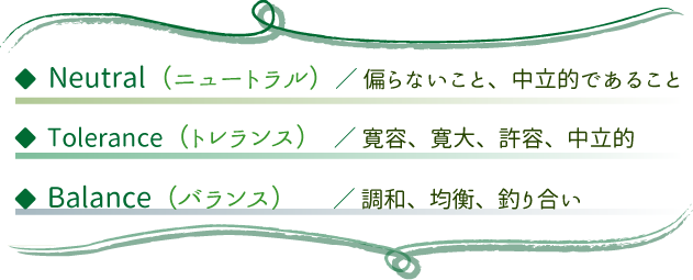 ニュートラル【偏らない、中立的）・トレランス（寛容、寛大、許容、中立的）・バランス（調和、均衡、釣り合い）