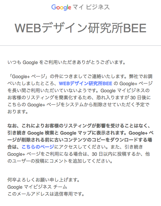 いつも Google をご利用いただきありがとうございます。 「Google+ ページ」の件につきましてご連絡いたします。弊社でお調べいたしましたところ、WEBデザイン研究所BEE の Google+ ページを長い間ご利用いただいていないようです。Google マイビジネスのお客様のリスティングを簡素化するため、恐れ入りますが 30 日後にこちらの Google+ ページをシステムから削除させていただく予定でおります。 なお、これによりお客様のリスティングが影響を受けることはなく、引き続き Goog