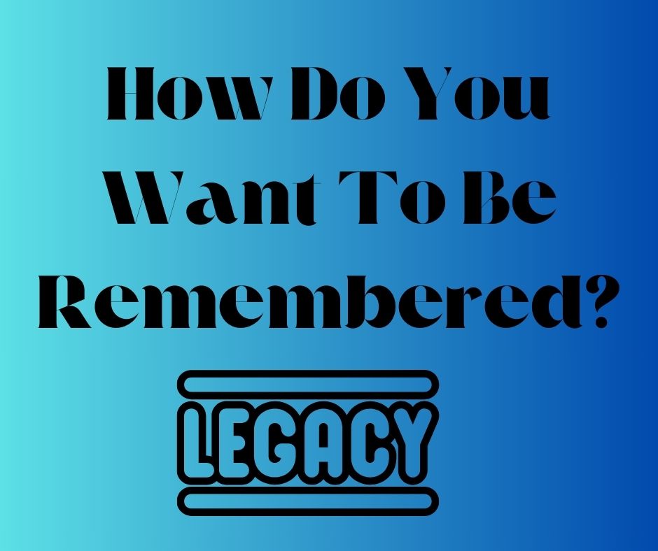 How Do You Want To Be Remembered?