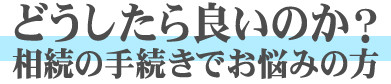 どうしたら良いのか？ 相続の手続きでお悩みの方