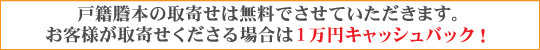 戸籍謄本の取寄せは無料でさせていただきます。お客様が取寄せくださる場合は１万円キャッシュバック！
