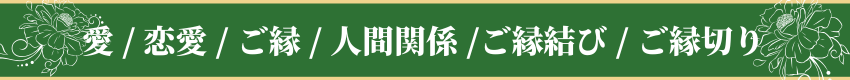 愛 / 恋愛 / ご縁 / 人間関係 / ご縁結び / ご縁切り・Love / Relationships / Connections