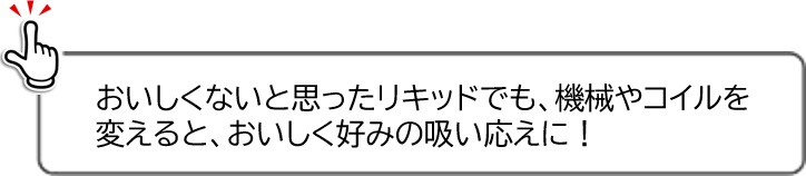 おいしくないと思ったリキッドでも、機械やコイルを変えると、おいしく好みの吸い応えに！