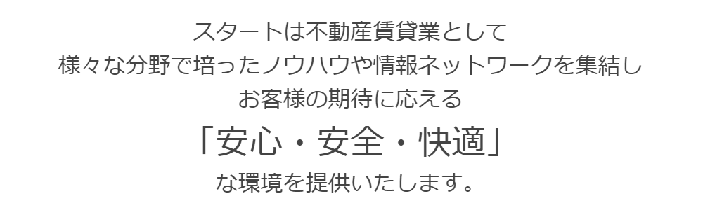 スタートは不動産賃貸業として  様々な分野で培ったノウハウや情報ネットワークを集結し  お客様の期待に応える「安心・安全・快適」な環境を提供いたします。
