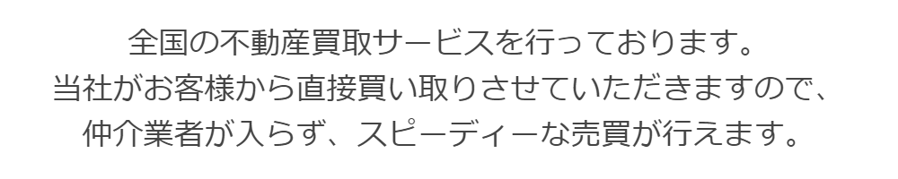全国の不動産買取サービスを行っております。  当社がお客様から直接買い取りさせていただきますので、  仲介業者が入らず、スピーディーな売買が行えます。
