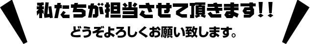 私たちが担当させて頂きます!!どうぞよろしくお願い致します。