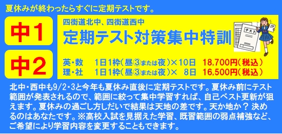 北中・西中も9/2・3と今年も夏休み直後に定期テストです。夏休み前にテスト範囲が発表されるので、範囲に絞って集中学習すれば、自己ベスト更新が狙えます。夏休みの過ごし方しだいで結果は天地の差です。天か地か？ 決めるのはあなたです。※高校入試を見据えた学習、既習範囲の弱点補強など、ご希望により学習内容を変更することもできます。