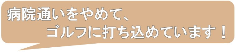 病院通いを辞め、ゴルフに打ち込めます