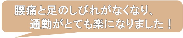腰痛と足のしびれがなくなり、通勤がとても楽になりました。