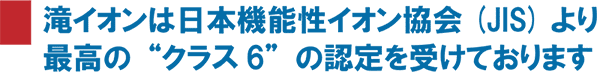 滝イオンは日本機能性イオン協会より最高クラス6の認定を受けております。