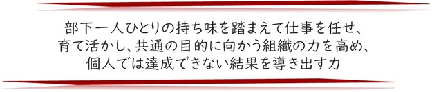 上司力🄬　部下一人ひとりの持ち味を踏まえて仕事を任せ、育て活かし、共通の目的に向かう組織の力を高め、個人では達成できない結果を導きだす力