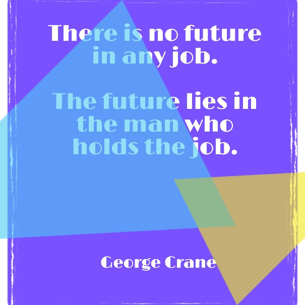 There is no future in any job.  The future lies in the man who holds the job.  ~George Crane