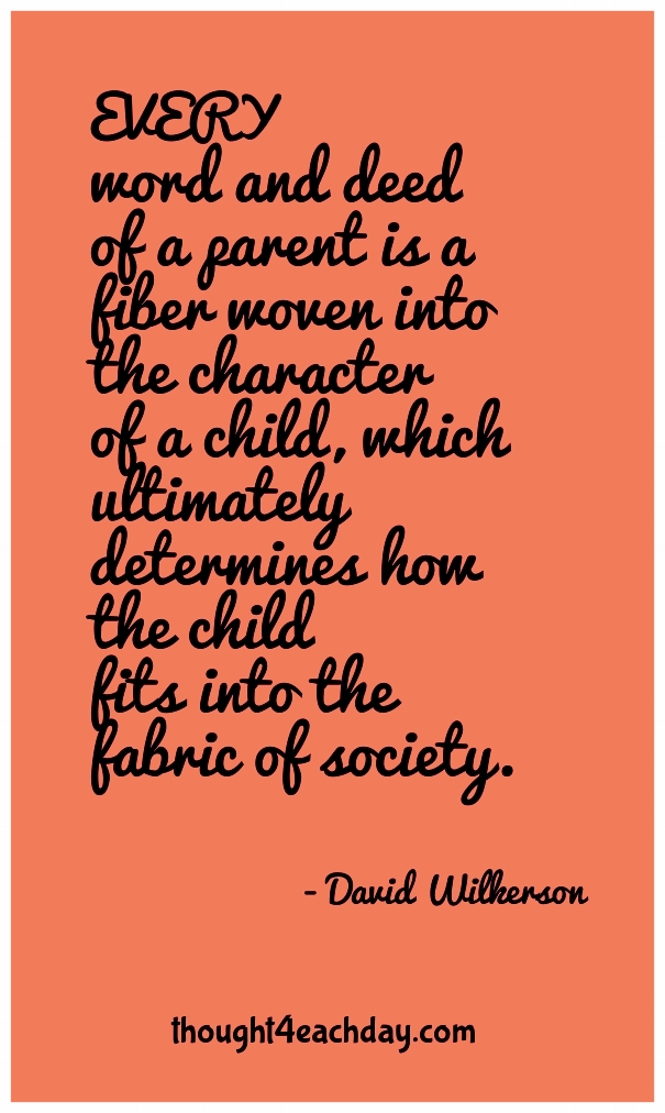 Every word and deed of a parent is a fiber woven into the character of a child which ultimately determines how that child fits into the fabric of society. ~David Wilkerson