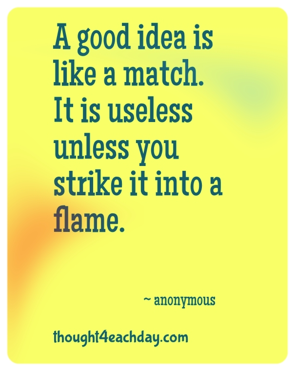 A good idea is like a match.  It is useless unless you strike it into a flame.  ~anonymous