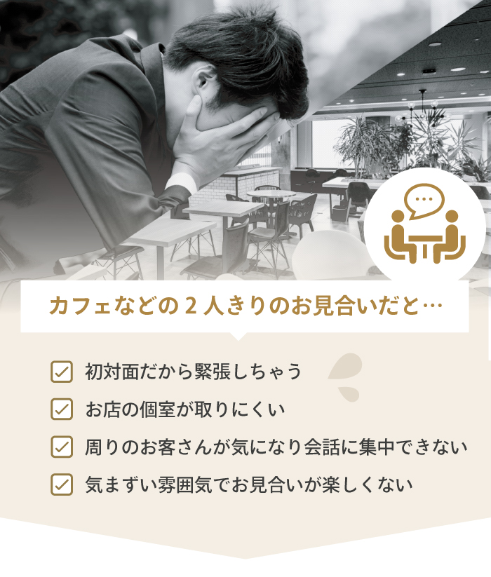 カフェなどの2人キリのお見合いだと…。「初対面だから緊張したい」「お店の個室が取りにくい」「周りのお客さんが気になり集中できない」「気まずい雰囲気でお見合いが楽しくない」などの悩みがあります。