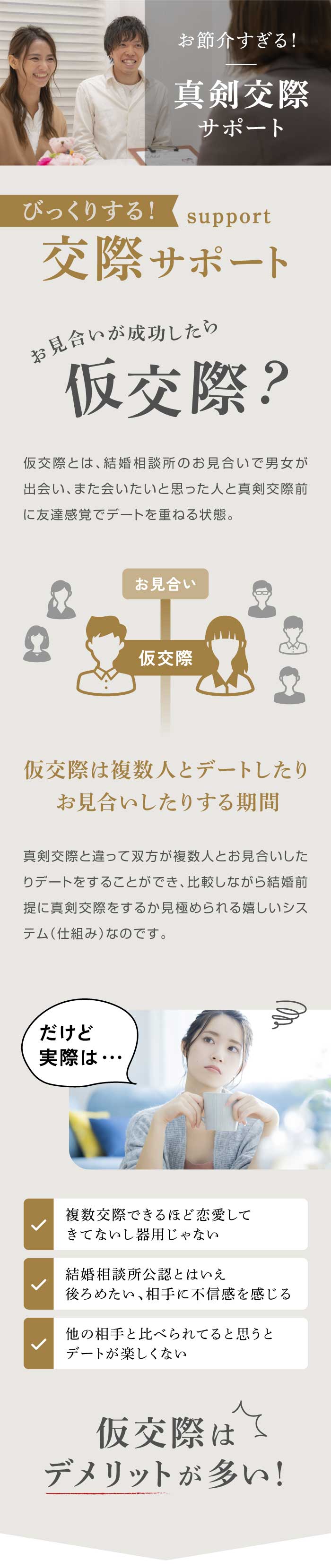 【お見合いが成功したら仮交際？】仮交際とは、結婚相談所のお見合いで男女が出会い、また会いたいと思った人と真剣交際前に友達感覚でデートを重ねる状態。真剣交際と違って双方が複数人とお見合いしたりデートをすることができ、比較しながら結婚前提に真剣交際をするか見極められる嬉しいシステム（仕組み）なのです。【だけど実際は】・複数交際できるほど恋愛して きてないし器用じゃない・結婚相談所公認とはいえ 後ろめたい、相手に不信感を感じる・他の相手と比べられてると思うと デートが楽しくない／仮交際はデメリットが多い！