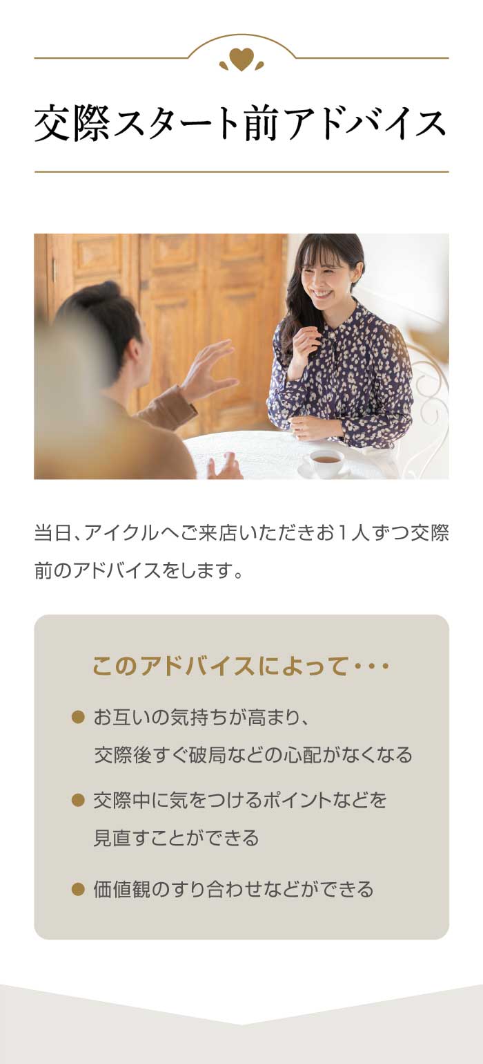 【交際スタート前アドバイス】当日、アイクルへご来店いただきお1人ずつ交際前のアドバイスをします。●このアドバイスによって…  交際中に気をつけるポイントなどを見直すことができる／お互いの気持ちが高まり、交際後すぐ破局などの心配がなくなる／価値観のすり合わせなどができる