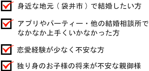 身近な地元(袋井市)で結婚したい方　アプリやパーティー・他の結婚相談所でなかなか上手くいかなかった方　恋愛経験が少なく不安な方　独り身のお子様の将来が不安な親御様