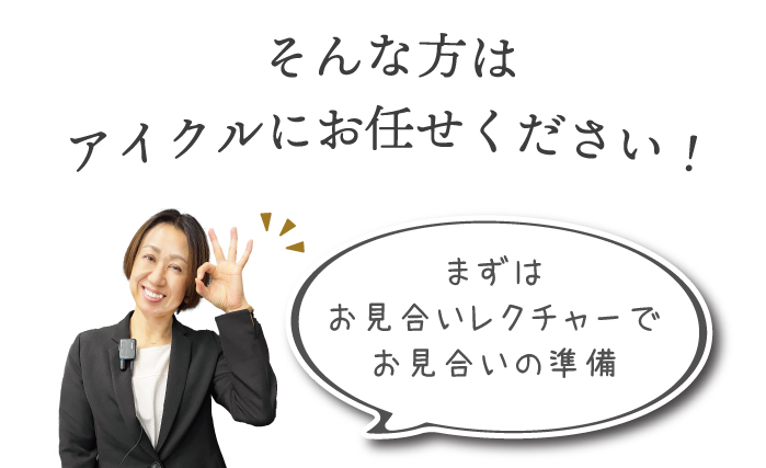 アイクルのスタッフにお任せ。まずはお見合いレクチャーでお見合いの準備をしてお見合いに臨みます。お見合いレクチャーでは実際のアイクルの店内のお見合い専用個室でカウンセラーと模擬お見合い&交際につながるコツをとことんレクチャー。