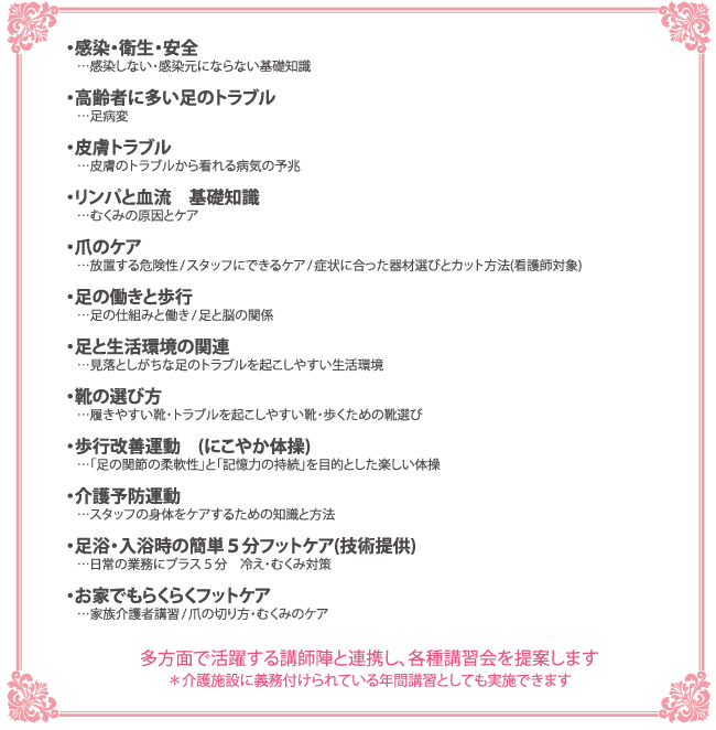 ●感染・衛生・安全…感染しない・感染元にならない基礎知識 ●高齢者に多い足のトラブル…足病変 ●皮膚トラブル…皮膚のトラブルから看れる病気の予兆 ●リンパと血流　基礎知識…むくみの原因とケア ●爪のケア…放置する危険性/スタッフにできるケア/症状に合った器材選びとカット方法(看護士対象) ●足の働きと歩行…足の仕組みと働き/足と脳の関係 ●足と生活環境の関連…見落としがちな足のトラブルを起こしやすい生活環境 ●靴の選び方…履きやすい靴・トラブルを起こしやすい靴・歩くための靴選び ●歩行改善運動　(にこやか