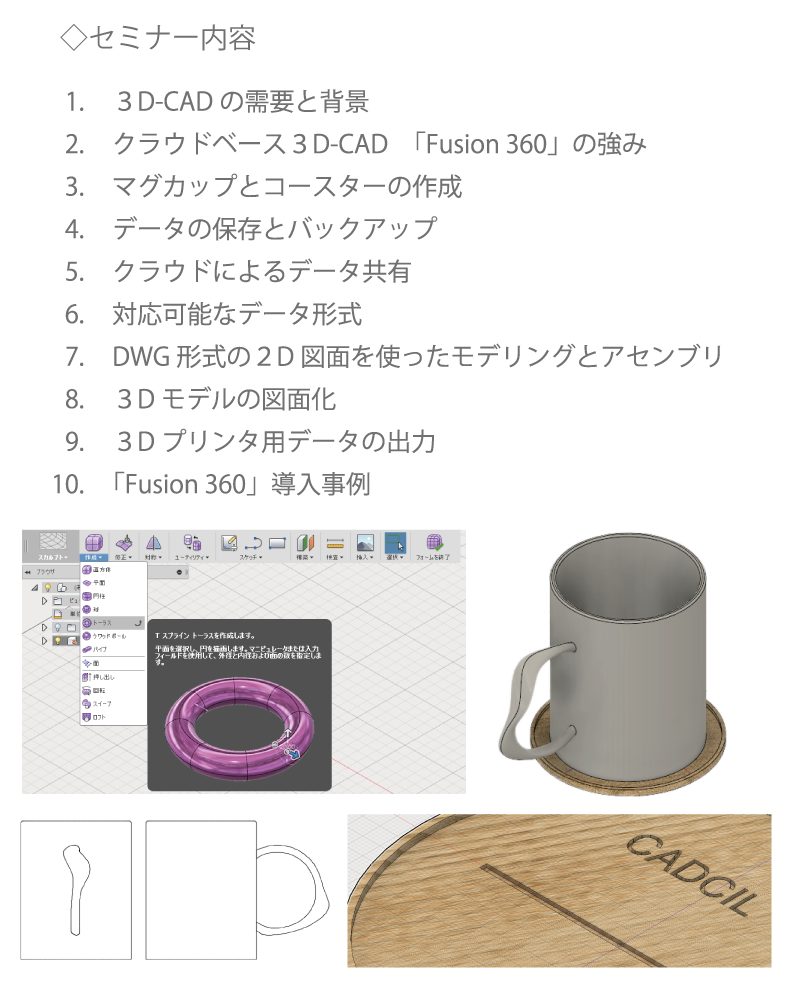 ３D-CADの需要と背景、クラウドベース３D-CAD「Fusion 360」の強み、マグカップとコースターの作成、データの保存とバックアップ、クラウドによるデータ共有、対応可能なデータ形式、図面を使ったモデリングとアセンブリ、３Dモデルの図面化、３Dプリンタ用データの出力