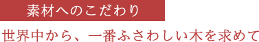 素材へのこだわり　世界中から、一番ふさわしい木を求めて