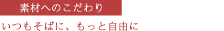 素材へのこだわり　いつもそばに、もっと自由に
