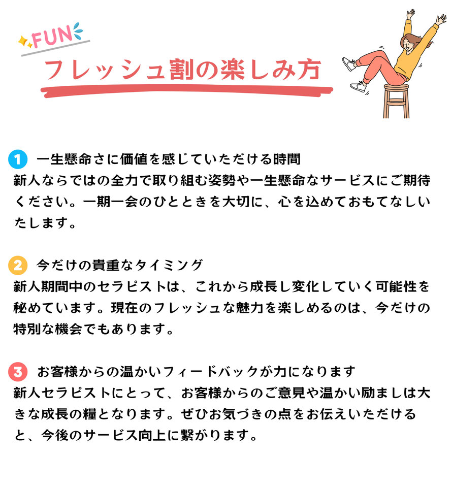 【フレッシュ割の楽しみ方】  ① 一生懸命さに価値を感じていただける時間 新人ならではの全力で取り組む姿勢や一生懸命なサービスにご期待ください。 一期一会のひとときを大切に、心を込めておもてなし致します。  ② 今だけの貴重なタイミング 新人期間中のセラピストは、これから成長し変化していく可能性を秘めています。 現在のフレッシュな魅力を楽しめるのは、今だけの特別な機会でもあります。  ③ お客様からの温かいフィードバックが力になります 新人セラピストにとって、お客様からのご意見や温かい励ましは 大きな成長