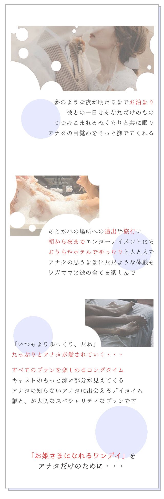 夢のような夜が明けるまでお泊まり 彼との一日はあなただけのもの つつみこまれるぬくもりと共に眠り アナタの目覚めをそっと撫でてくれる あこがれの場所への遠出や旅行に 朝から夜までエンターテイメントにも おうちやホテルでゆったりと人と人で アナタの思うままにただような体験も ワガママに彼の全てを楽しんで 「いつもよりゆっくり、だね」たっぷりとアナタが愛されていく・・・すべてのプランを楽しめるロングタイム キャストのもっと深い部分が見えてくる アナタの知らないアナタに出会えるデイタイム 誰と、が大切なスペシャ