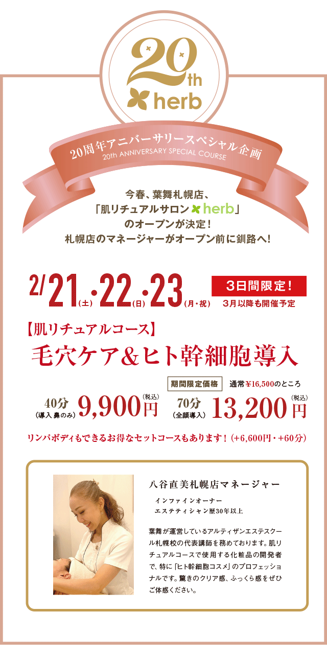 葉舞 20周年アニバーサリースペシャル企画　今春、葉舞札幌店、「肌リチュアルサロン herb」のオープンが決定！札幌店のマネージャーがオープン前に釧路へ！2月21日(土)・22日(日)・23日(月･祝) ３日間限定！３月以降も開催予定 【肌リチュアルコース】毛穴ケア＆ヒト幹細胞導入 40分（導入 鼻のみ）9,900円 70分（全顔導入）通常￥16,500のところ 期間限定価格 13,200円 リンパボディもできるお得なセットコースもあります！（+6,600円・+60分）