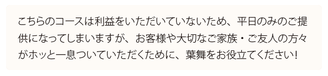 こちらのコースは利益をいただいていないため、平日のみのご提 供になってしまいますが、お客様や大切なご家族・ご友人の方々 がホッと一息ついていただくために、葉舞をお役立てください！