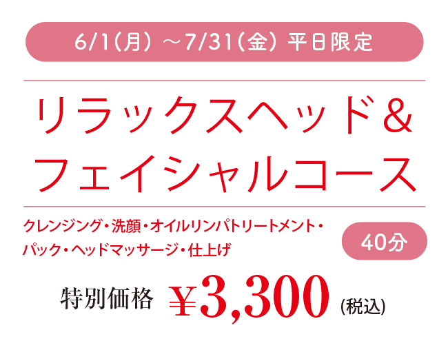 6/1(月) ～7/31(金) 平日限定 リラックスヘッド＆ フェイシャルコース 40分 クレンジング・洗顔・オイルリンパトリートメント・ パック・ヘッドマッサージ・仕上げ 特別価格 ￥3,300 (税込)