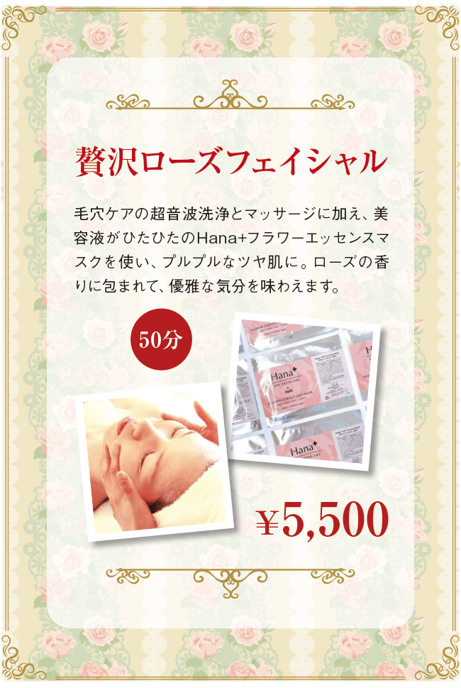 贅沢ローズフェイシャル (50分) ￥5,500 毛穴ケアの超音波洗浄とマッサージに加え、美容液がひたひたのHana+フラワーエッセンスマスクを使い、プルプルなツヤ肌に。ローズの香りに包まれて、優雅な気分を味わえます。