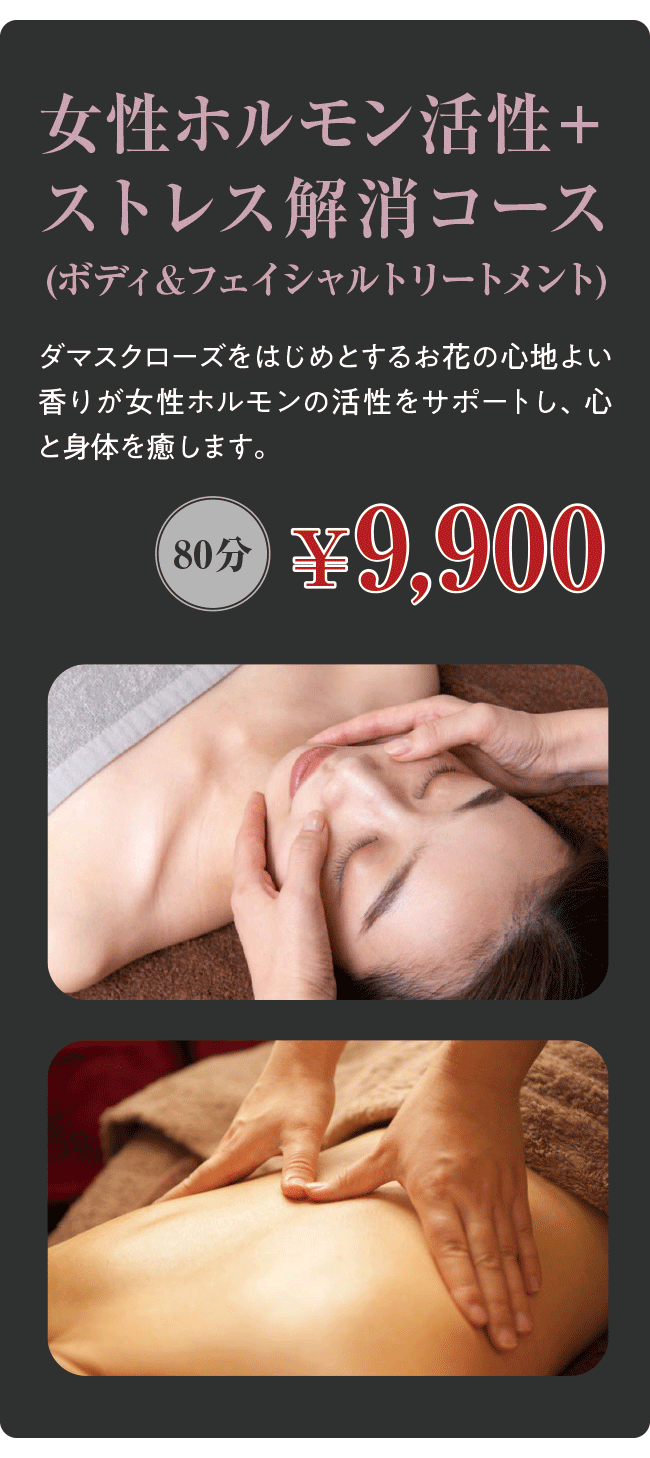 女性ホルモン活性＋ストレス解消コース(ボディ＆フェイシャルトリートメント) ダマスクローズをはじめとするお花の心地よい香りが女性ホルモンの活性をサポートし、心と身体を癒します。 80分￥9,900