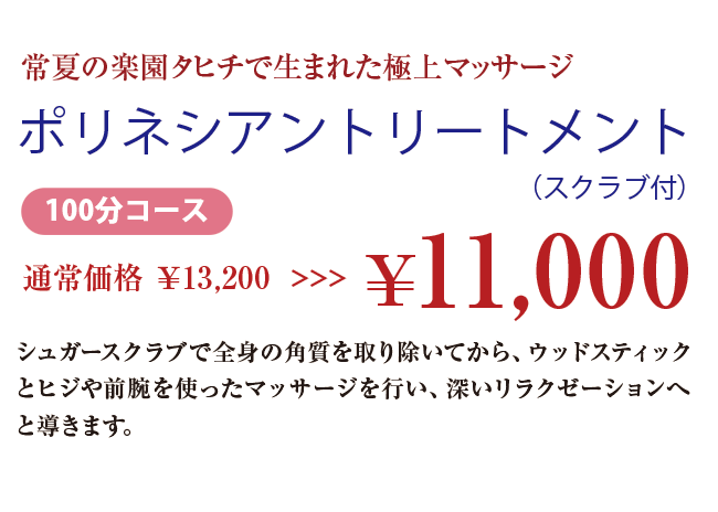 常夏の楽園タヒチで生まれた極上マッサージ ポリネシアントリートメント（スクラブ付） 100分コース 通常価格 ￥13,200 >>>￥11,000 シュガースクラブで全身の角質を取り除いてから、ウッドスティックとヒジや前腕を使ったマッサージを行い、深いリラクゼーションへと導きます。