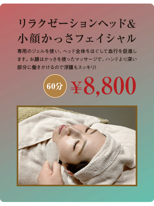 リラクゼーションヘッド＆小顔かっさフェイシャル 60分￥8,800 専用のジェルを使い、ヘッド全体をほぐして血行を促進します。お顔はかっさを使ったマッサージで、ハンドより深い部分に働きかけるので浮腫もスッキリ！