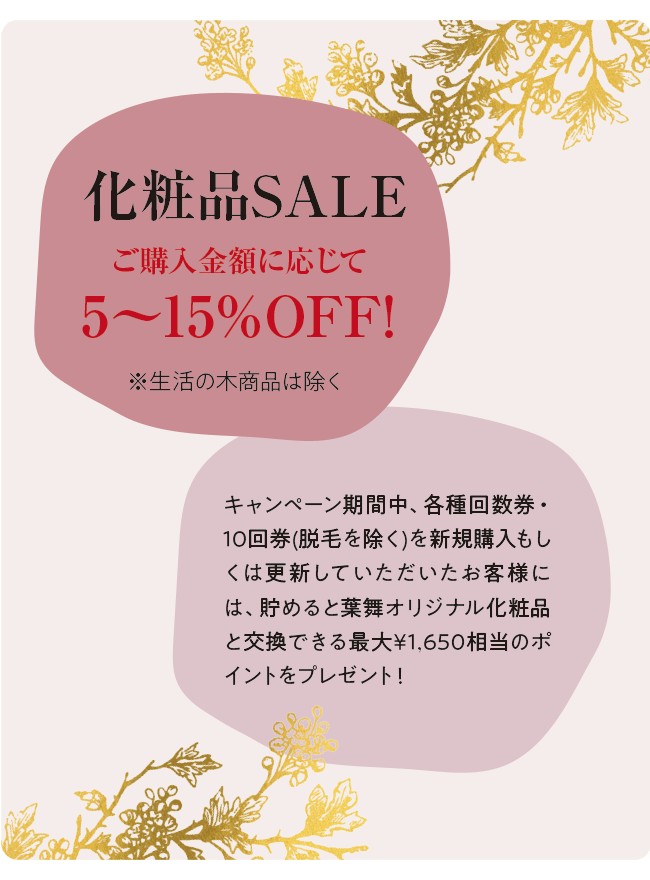 化粧品SALE ご購入金額に応じて5〜15％OFF! ※生活の木商品は除く キャンペーン期間中、各種回数券・10回券(脱毛を除く)を新規購入もしくは更新していただいたお客様には、貯めると葉舞オリジナル化粧品と交換できる最大¥1,650相当のポイントをプレゼント！
