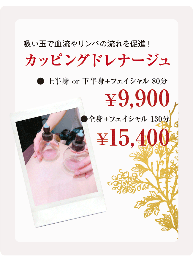 吸い玉で血流やリンパの流れを促進！ カッピングドレナージュ ●上半身 or 下半身＋フェイシャル 80分￥9,900 ●全身＋フェイシャル 130分￥15,400