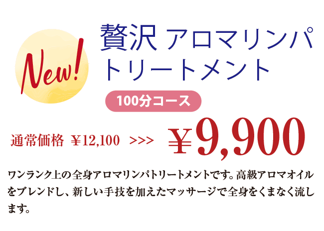 New! 贅沢 アロマリンパトリートメント 100分コース 通常価格 ￥12,100 >>>￥9,900 ワンランク上の全身アロマリンパトリートメントです。高級アロマオイルをブレンドし、新しい手技を加えたマッサージで全身をくまなく流します。
