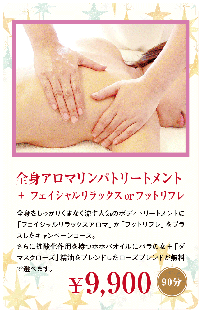 全身アロマリンパトリートメント＋フェイシャルリラックスorフットリフレ（90分）￥9,900 | 全身をしっかりくまなく流す人気のボディトリートメントに「フェイシャルリラックスアロマ」か「フットリフレ」をプラスしたキャンペーンコース。さらに抗酸化作用を持つホホバオイルにバラの女王「ダマスクローズ」精油をブレンドしたローズブレンドが無料で選べます。