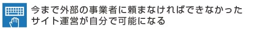 今まで外部の事業者に頼まなければできなかったサイト運営が自分で可能になる