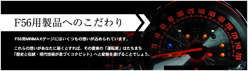 F56用製品へのこだわり F56用MINIMAXゲージにはいくつもの想いが込められています。 これらの想いがあなたに届くとすれば、その愛車の「運転席」はたちまち「歴史と伝統・現代技術が息づくコクピット」へと変貌を遂げることでしょう。
