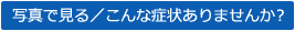 写真で見る/こんな症状はありませんか?