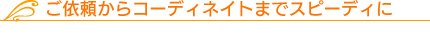 ご依頼からコーディネイトまでスピーディに